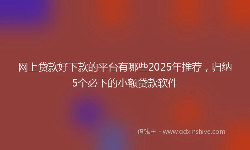 网上贷款好下款的平台有哪些2025年推荐，归纳5个必下的小额贷款软件