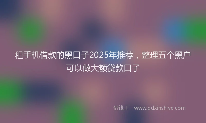 租手机借款的黑口子2025年推荐，整理五个黑户可以做大额贷款口子