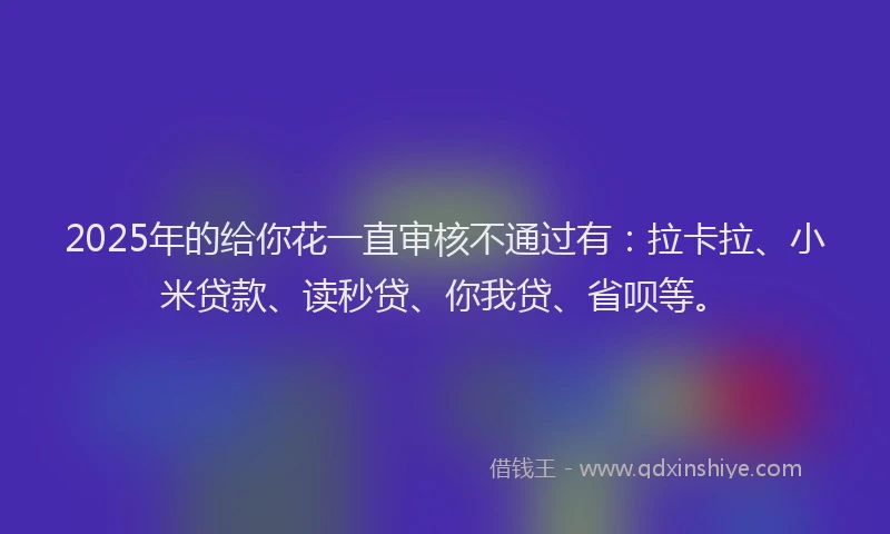 2025年的给你花一直审核不通过有：拉卡拉、小米贷款、读秒贷、你我贷、省呗等。
