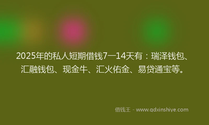 2025年的私人短期借钱7一14天有：瑞泽钱包、汇融钱包、现金牛、汇火佑金、易贷通宝等。