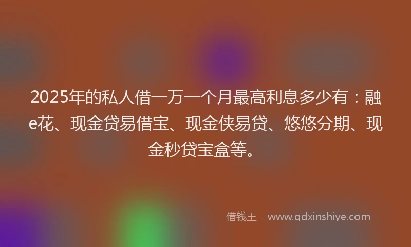 2025年的私人借一万一个月最高利息多少有：融e花、现金贷易借宝、现金侠易贷、悠悠分期、现金秒贷宝盒等。