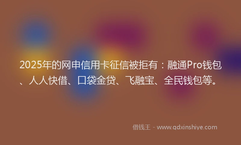 2025年的网申信用卡征信被拒有：融通Pro钱包、人人快借、口袋金贷、飞融宝、全民钱包等。