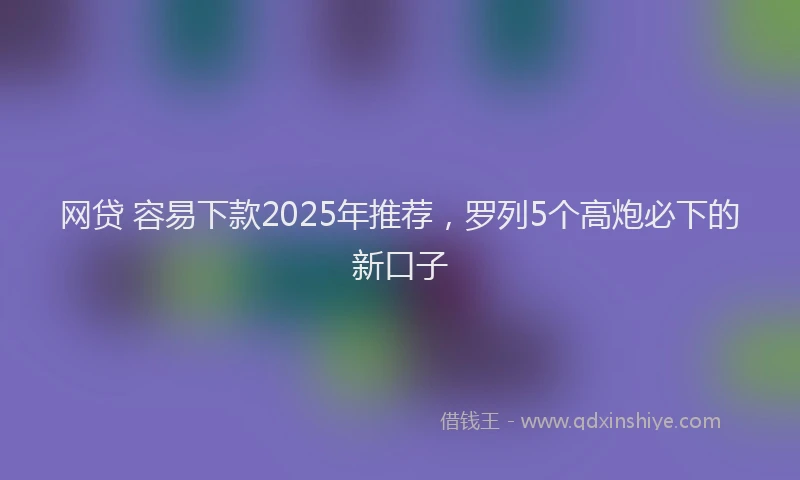 网贷 容易下款2025年推荐，罗列5个高炮必下的新口子