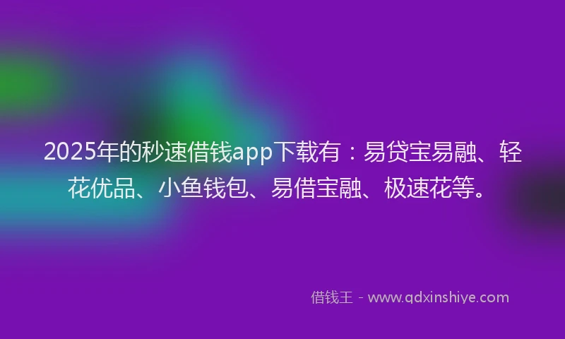 2025年的秒速借钱app下载有：易贷宝易融、轻花优品、小鱼钱包、易借宝融、极速花等。
