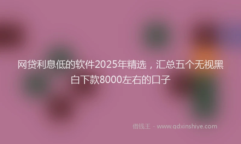 网贷利息低的软件2025年精选，汇总五个无视黑白下款8000左右的口子