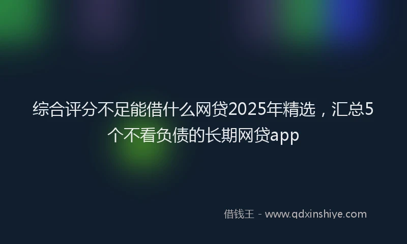 综合评分不足能借什么网贷2025年精选，汇总5个不看负债的长期网贷app