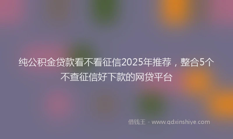 纯公积金贷款看不看征信2025年推荐，整合5个不查征信好下款的网贷平台