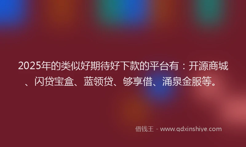 2025年的类似好期待好下款的平台有：开源商城、闪贷宝盒、蓝领贷、够享借、涌泉金服等。