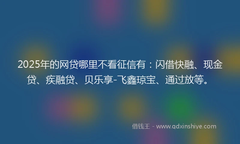 2025年的网贷哪里不看征信有：闪借快融、现金贷、疾融贷、贝乐享-飞鑫琼宝、通过放等。