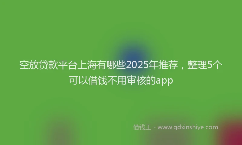 空放贷款平台上海有哪些2025年推荐，整理5个可以借钱不用审核的app
