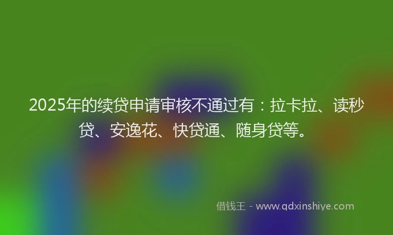 2025年的续贷申请审核不通过有：拉卡拉、读秒贷、安逸花、快贷通、随身贷等。