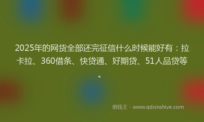 2025年的网货全部还完征信什么时候能好有：拉卡拉、360借条、快贷通、好期贷、51人品贷等。