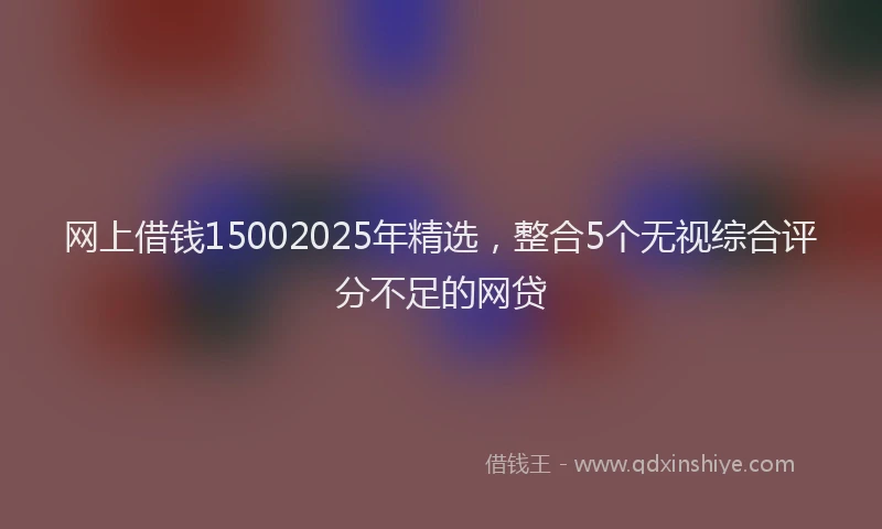 网上借钱15002025年精选，整合5个无视综合评分不足的网贷