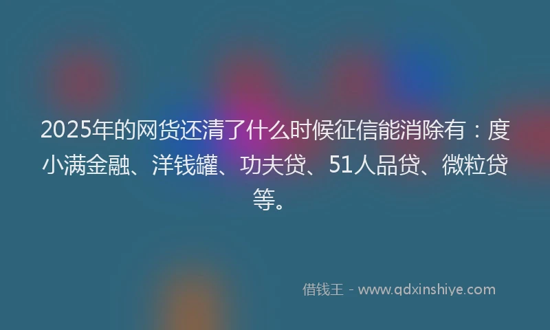 2025年的网货还清了什么时候征信能消除有：度小满金融、洋钱罐、功夫贷、51人品贷、微粒贷等。