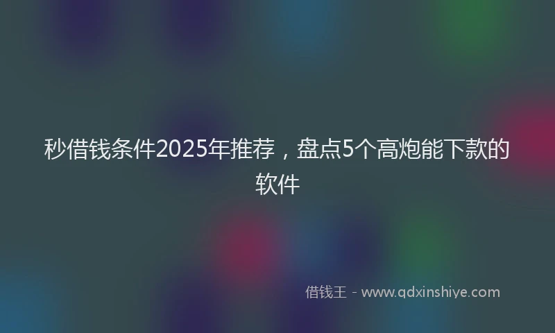 秒借钱条件2025年推荐，盘点5个高炮能下款的软件