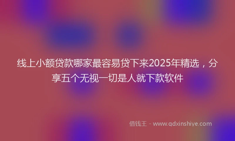 线上小额贷款哪家最容易贷下来2025年精选，分享五个无视一切是人就下款软件