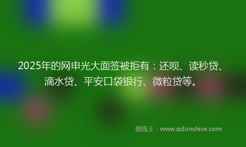2025年的网申光大面签被拒有：还呗、读秒贷、滴水贷、平安口袋银行、微粒贷等。