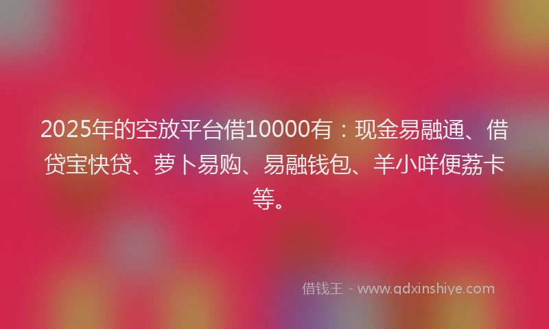 2025年的空放平台借10000有：现金易融通、借贷宝快贷、萝卜易购、易融钱包、羊小咩便荔卡等。