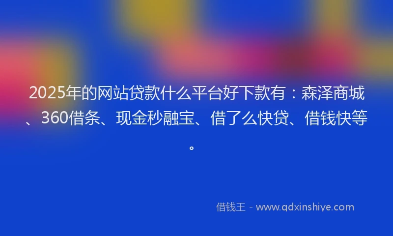 2025年的网站贷款什么平台好下款有：森泽商城、360借条、现金秒融宝、借了么快贷、借钱快等。