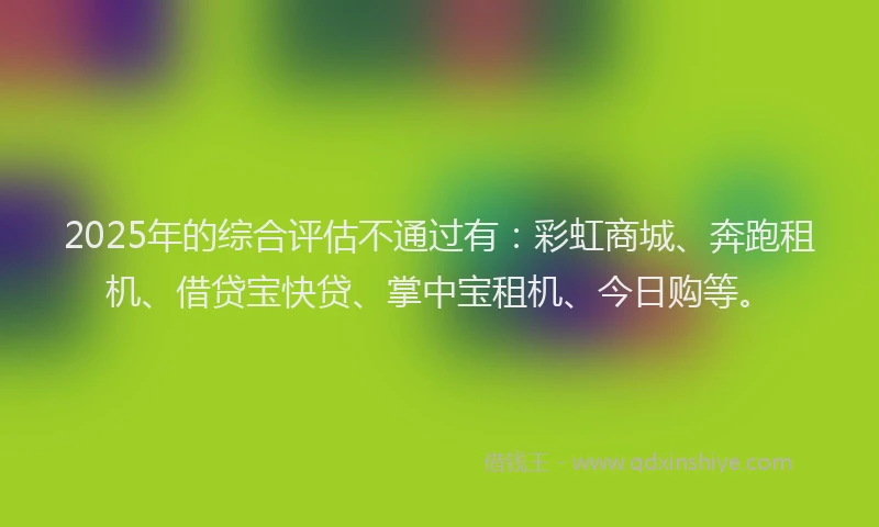 2025年的综合评估不通过有：彩虹商城、奔跑租机、借贷宝快贷、掌中宝租机、今日购等。