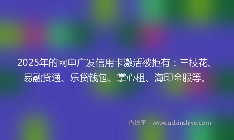 2025年的网申广发信用卡激活被拒有：三枝花、易融贷通、乐贷钱包、掌心租、海印金服等。