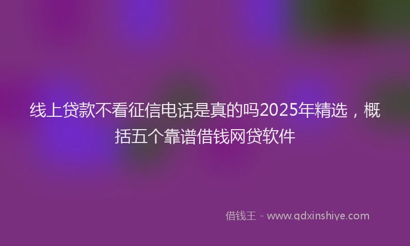 线上贷款不看征信电话是真的吗2025年精选，概括五个靠谱借钱网贷软件