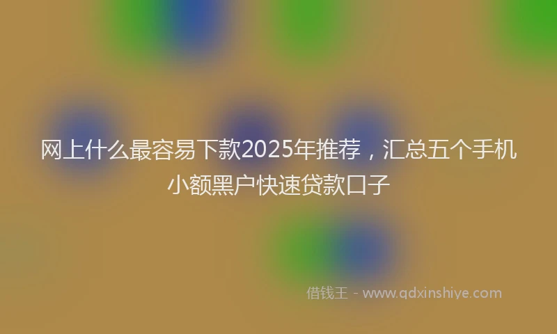 网上什么最容易下款2025年推荐，汇总五个手机小额黑户快速贷款口子