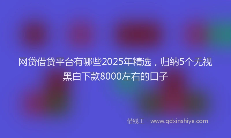 网贷借贷平台有哪些2025年精选，归纳5个无视黑白下款8000左右的口子