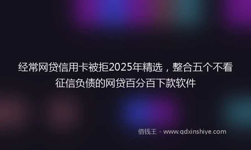 经常网贷信用卡被拒2025年精选，整合五个不看征信负债的网贷百分百下款软件