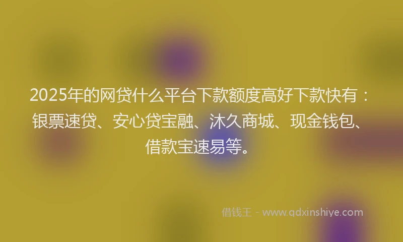 2025年的网贷什么平台下款额度高好下款快有：银票速贷、安心贷宝融、沐久商城、现金钱包、借款宝速易等。