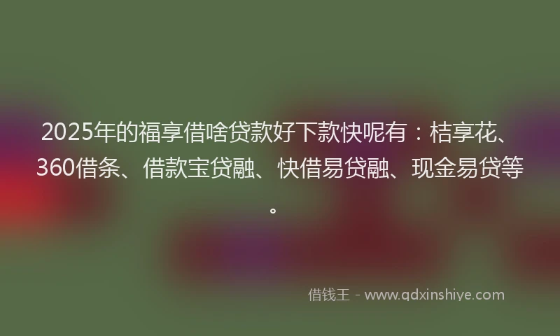 2025年的福享借啥贷款好下款快呢有：桔享花、360借条、借款宝贷融、快借易贷融、现金易贷等。