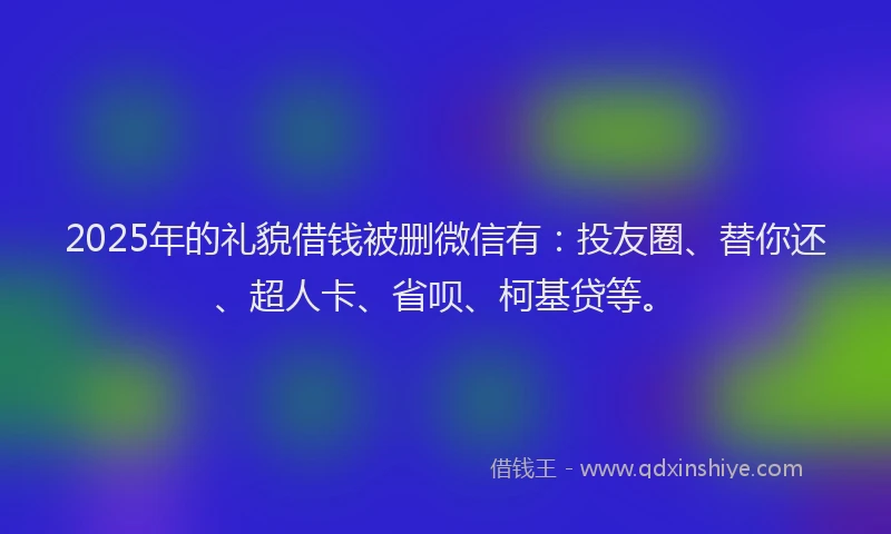 2025年的礼貌借钱被删微信有：投友圈、替你还、超人卡、省呗、柯基贷等。