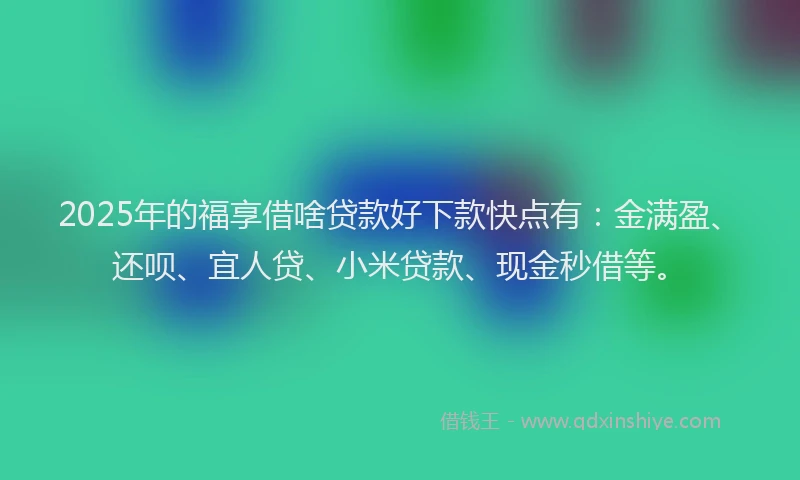 2025年的福享借啥贷款好下款快点有：金满盈、还呗、宜人贷、小米贷款、现金秒借等。