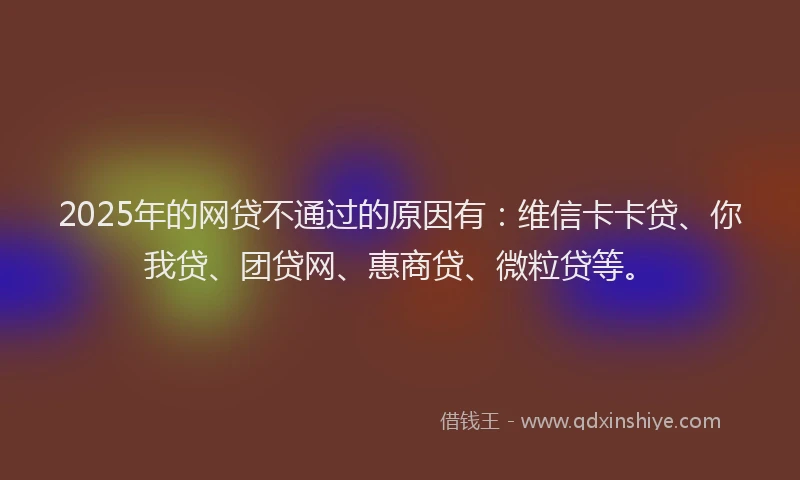 2025年的网贷不通过的原因有：维信卡卡贷、你我贷、团贷网、惠商贷、微粒贷等。