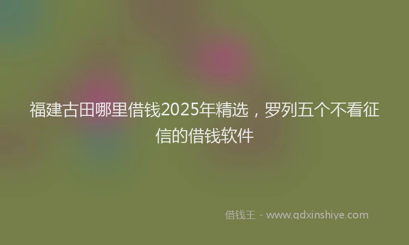 福建古田哪里借钱2025年精选，罗列五个不看征信的借钱软件