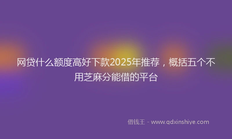 网贷什么额度高好下款2025年推荐，概括五个不用芝麻分能借的平台