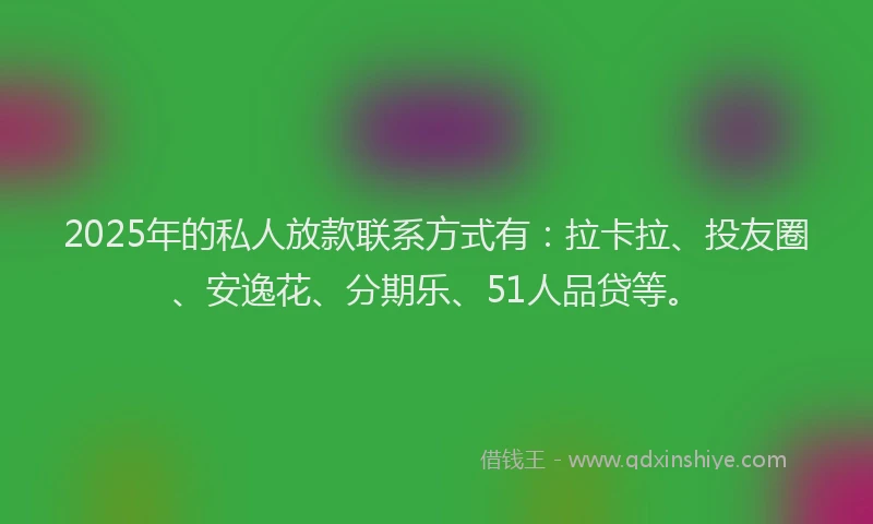 2025年的私人放款联系方式有：拉卡拉、投友圈、安逸花、分期乐、51人品贷等。