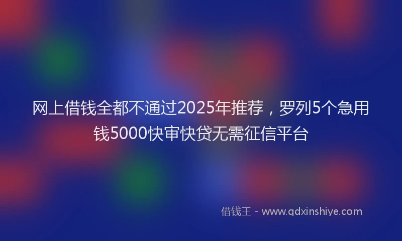 网上借钱全都不通过2025年推荐，罗列5个急用钱5000快审快贷无需征信平台