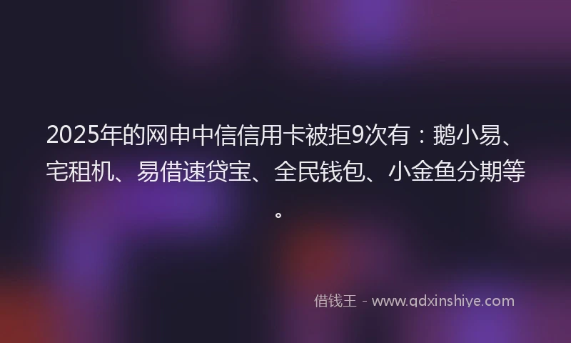 2025年的网申中信信用卡被拒9次有:鹅小易、宅租机、易借速贷宝、全民钱包、小金鱼分期等。