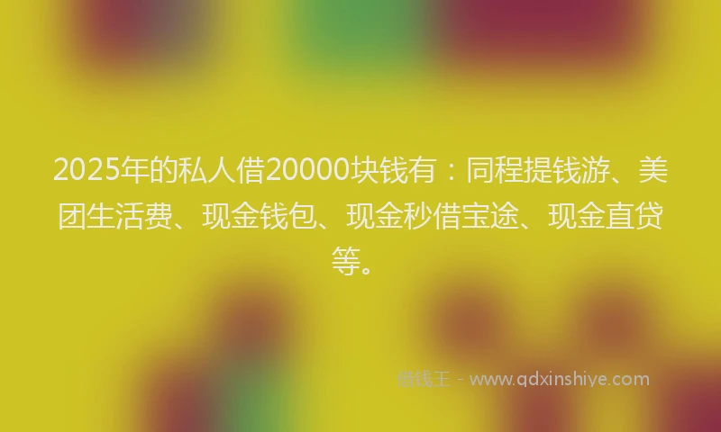 2025年的私人借20000块钱有：同程提钱游、美团生活费、现金钱包、现金秒借宝途、现金直贷等。