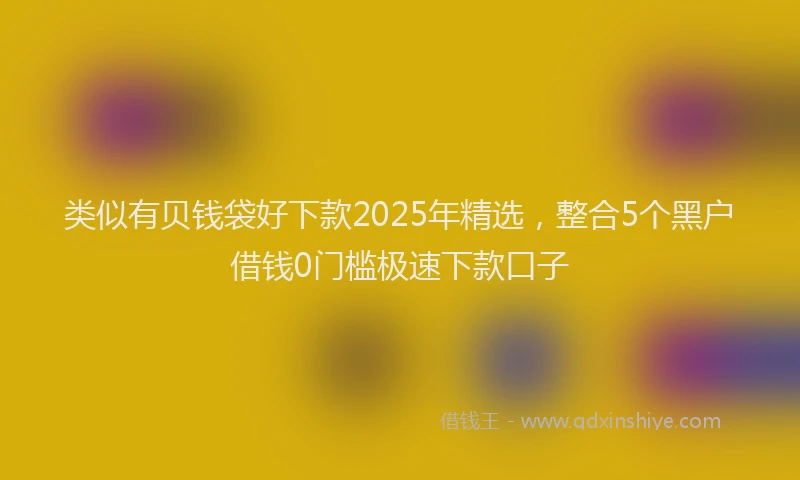 类似有贝钱袋好下款2025年精选，整合5个黑户借钱0门槛极速下款口子