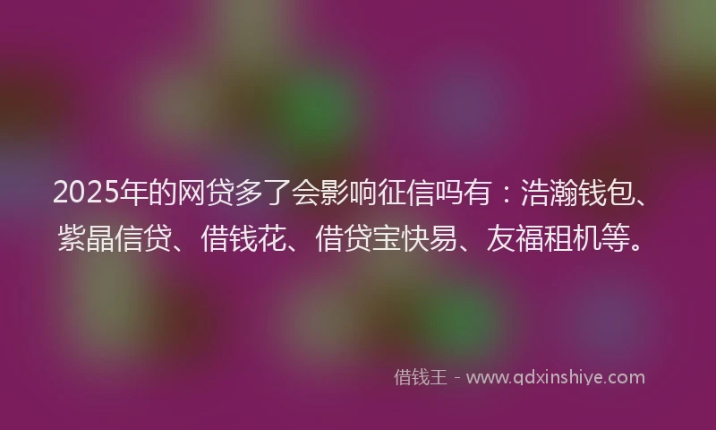 2025年的网贷多了会影响征信吗有：浩瀚钱包、紫晶信贷、借钱花、借贷宝快易、友福租机等。