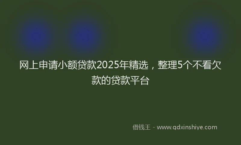 网上申请小额贷款2025年精选，整理5个不看欠款的贷款平台