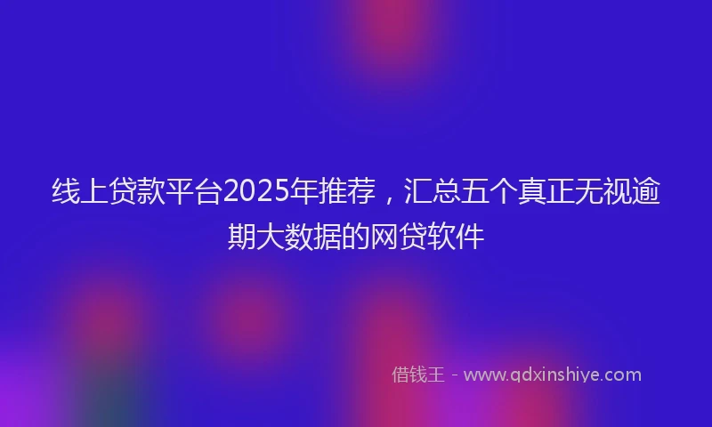 线上贷款平台2025年推荐，汇总五个真正无视逾期大数据的网贷软件