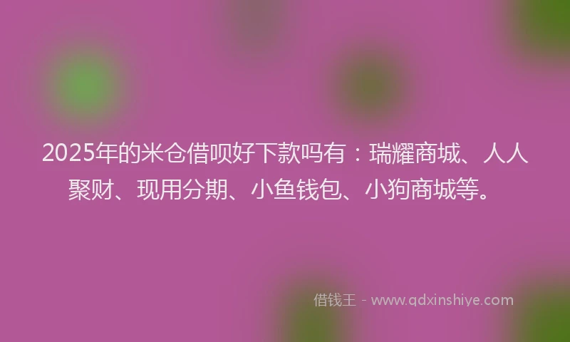 2025年的米仓借呗好下款吗有：瑞耀商城、人人聚财、现用分期、小鱼钱包、小狗商城等。
