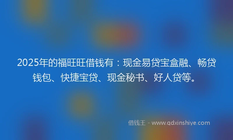 2025年的福旺旺借钱有：现金易贷宝盒融、畅贷钱包、快捷宝贷、现金秘书、好人贷等。