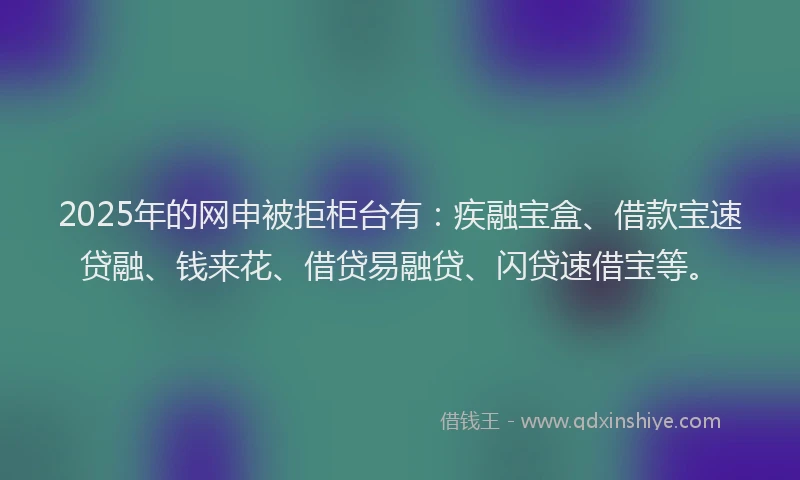 2025年的网申被拒柜台有：疾融宝盒、借款宝速贷融、钱来花、借贷易融贷、闪贷速借宝等。