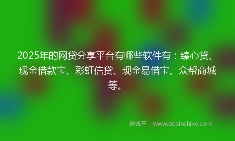 2025年的网贷分享平台有哪些软件有：臻心贷、现金借款宝、彩虹信贷、现金易借宝、众帮商城等。