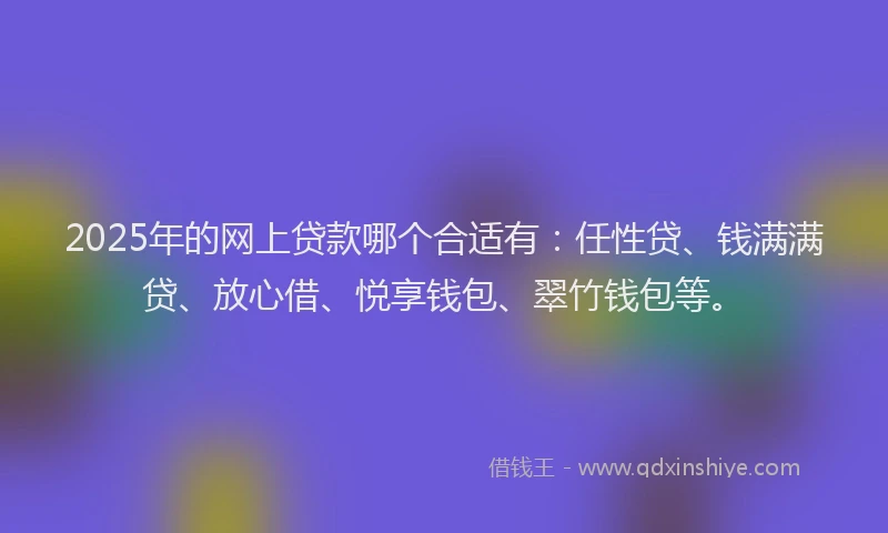 2025年的网上贷款哪个合适有：任性贷、钱满满贷、放心借、悦享钱包、翠竹钱包等。