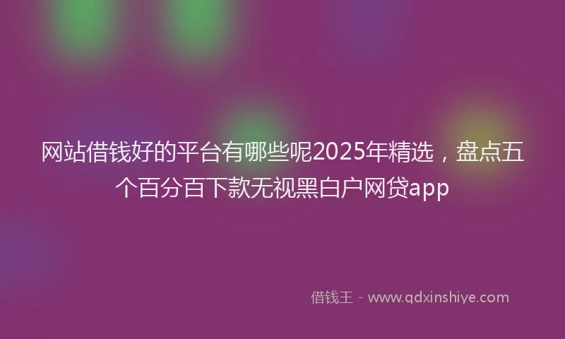 网站借钱好的平台有哪些呢2025年精选，盘点五个百分百下款无视黑白户网贷app